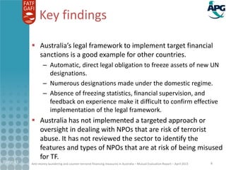 Anti-money laundering and counter-terrorist financing measures in Australia – Mutual Evaluation Report – April 2015
Key findings
 Australia’s legal framework to implement target financial
sanctions is a good example for other countries.
– Automatic, direct legal obligation to freeze assets of new UN
designations.
– Numerous designations made under the domestic regime.
– Absence of freezing statistics, financial supervision, and
feedback on experience make it difficult to confirm effective
implementation of the legal framework.
 Australia has not implemented a targeted approach or
oversight in dealing with NPOs that are risk of terrorist
abuse. It has not reviewed the sector to identify the
features and types of NPOs that are at risk of being misused
for TF.
21-Apr-15 4
 