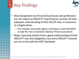 Anti-money laundering and counter-terrorist financing measures in Australia – Mutual Evaluation Report – April 2015
Key findings
 Most designated non-financial businesses and professions
are not subject to AML/CFT requirements, and do not have
adequate understanding of their ML/TF risks, or measures
to mitigate them.
– This includes real estate agents and lawyers, both identified
as high ML risk in Australia’s National Threat assessment
 Major reporting entities have a good understanding of their
AML/CFT risks and obligations, but some AML/CFT controls
are not in line with the FATF Standards.
21-Apr-15 5
 