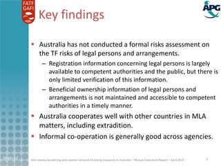 Anti-money laundering and counter-terrorist financing measures in Australia – Mutual Evaluation Report – April 2015
Key findings
 Australia has not conducted a formal risks assessmenton
the TF risks of legal persons and arrangements.
– Registration information concerning legal persons is largely
available to competent authorities and the public, but there is
only limited verification of this information.
– Beneficial ownership information of legal persons and
arrangements is not maintained and accessible to competent
authorities in a timely manner.
 Australia cooperates well with other countries in MLA
matters, including extradition.
 Informal co-operation is generally good across agencies.
21-Apr-15 7
 