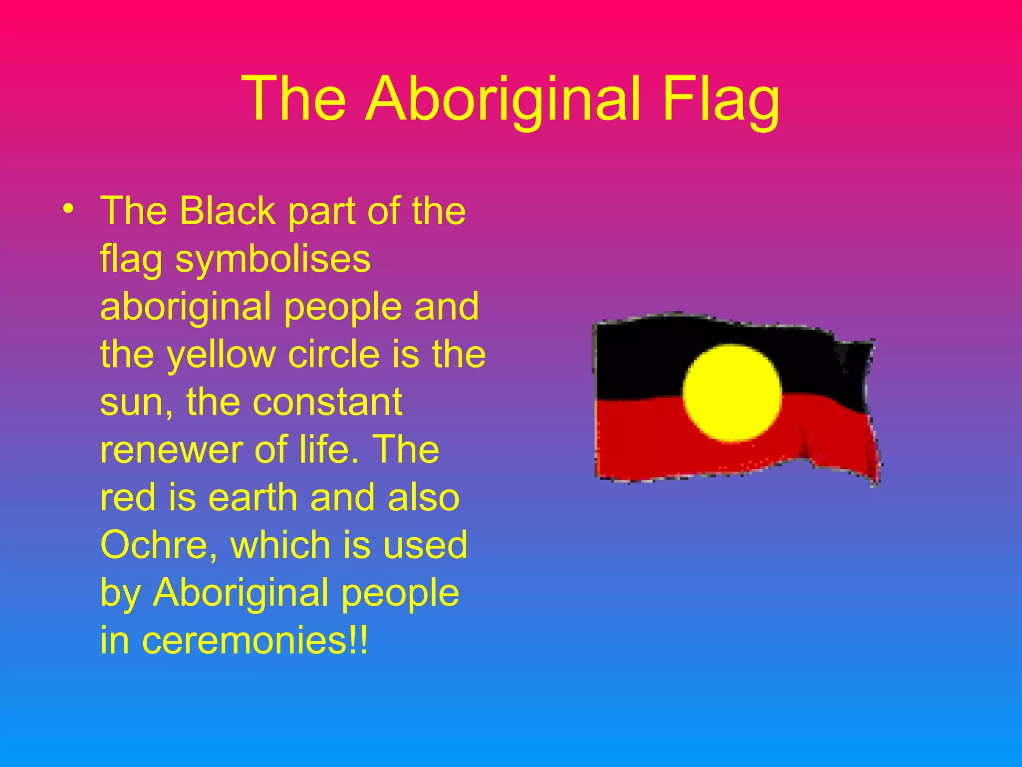 The Aboriginal Flag The Black part of the flag symbolises aboriginal people and the yellow circle is the sun, the constant renewer of life. The red is earth and also Ochre, which is used by Aboriginal people in ceremonies!!
