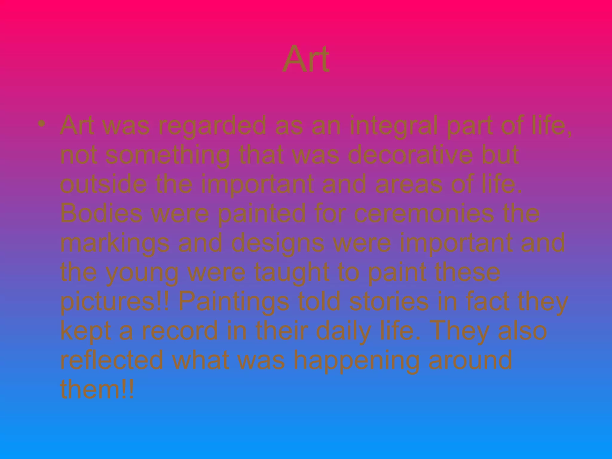 Art Art was regarded as an integral part of life, not something that was decorative but outside the important and areas of life. Bodies were painted for ceremonies the markings and designs were important and the young were taught to paint these pictures!! Paintings told stories in fact they kept a record in their daily life. They also reflected what was happening around them!!