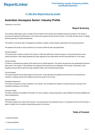 Find Industry reports, Company profiles
ReportLinker                                                                        and Market Statistics



                                                >> Get this Report Now by email!

Australian Aerospace Sector: Industry Profile
Published on June 2010

                                                                                                               Report Summary

This industry profile helps to gain an insight into the evolution of the industry and competitive dynamics prevalent in the market. It
discusses the significant developments in the industry and analyzes the key trends and issues. The profile provides inputs in strategic
business planning of industry professionals.


This profile is of immense help to management consultants, analysts, market research organizations and corporate advisors.


The objective and scope of various sections of our industry profile has been discussed below.


Industry Snapshot
This section gives a holistic overview of the industry. It starts with defining the market and goes on to give historical and current
market size figures. It also clearly illustrates the major segments of the market which would be discussed later on in the report.


Industry Analysis
It involves a comprehensive analysis of the industry and its market segments. This section discusses the key developments that have
taken place in the industry. It also identifies and analyzes the driving factors and challenges of the industry. A description of the
regulatory structure tells us about the major regulatory bodies, laws and government policies.


Country Analysis
This section presents the key facts & figures of the country. It also discusses the political environment and the macroeconomic
indicators. It analyzes government stability and economic growth of the country.


Competitor Assessment
This section compares the major competitors in the industry. The Competitors At-a-Glance is aimed at giving an overview of the
competitive landscape in the industry.


Company Profiles
The major companies are profiled in this section. For each company, business description is given followed by financial highlights and
recent developments.


Industry Outlook
This section presents the outlook of the industry. The analyst opinion and projections help us in evaluating the future of the industry. It
gives an insight into the investment opportunities present in the sector.




                                                                                                               Table of Content

1. Industry Snapshot


1.1 Industry Definition



Australian Aerospace Sector: Industry Profile                                                                                      Page 1/4
 