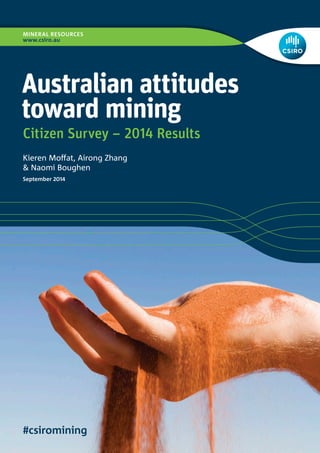 MINERAL RESOURCES 
www.csiro.au 
#csiromining 
Australian attitudes 
toward mining 
Kieren Moffat, Airong Zhang 
& Naomi Boughen 
Citizen Survey – 2014 Results 
September 2014 
 