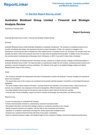 Find Industry reports, Company profiles
ReportLinker                                                                           and Market Statistics



                                               >> Get this Report Now by email!

Australian Biodiesel Group Limited - Financial and Strategic
Analysis Review
Published on February 2009

                                                                                                                    Report Summary

Australian Biodiesel Group Limited - Financial and Strategic Analysis Review


Summary


Australian Biodiesel Group Limited (Australian Biodiesel) is a biodiesel manufacturer. The company is a biodiesel producer and a
provider of biodiesel plant design and operational services to project developers. Further, the company is engaged in the
development, processing and sale of biodiesel and other related product in Australia and the U.S. At present, the company owns and
operates two plants, which have produced more than 5.9 million litres of biodiesel fuel during 2007. In addition to this, the company
has recently started a biodiesel plant at Narangba, North of Brisbane. In 2007, it has sold 6.3 million litres of biodiesel.


Global Markets Direct, the leading business information provider, presents an in-depth business, strategic and financial analysis of
Australian Biodiesel Group Limited. The report provides a comprehensive insight into the company, including business structure and
operations, executive biographies and key competitors. The hallmark of the report is the detailed strategic analysis and Global
Markets Direct's views on the company.


Scope


' The company's strengths and weaknesses and areas of development or decline are analyzed. Financial, strategic and operational
factors are considered.
' The opportunities open to the company are considered and its growth potential assessed. Competitive or technological threats are
highlighted.
' The report contains critical company information ' business structure and operations, the company history, major products and
services, key competitors, key employees and executive biographies, different locations and important subsidiaries.
' It provides detailed financial ratios for the past five years as well as interim ratios for the last four quarters.
' Financial ratios include profitability, margins and returns, liquidity and leverage, financial position and efficiency ratios.


Reasons to buy


' A quick 'one-stop-shop' to understand the company.
' Enhance business/sales activities by understanding customers' businesses better.
' Get detailed information and financial & strategic analysis on companies operating in your industry.
' Identify prospective partners and suppliers ' with key data on their businesses and locations.
' Capitalize on competitors' weaknesses and target the market opportunities available to them.
' Compare your company's financial trends with those of your peers / competitors.
' Scout for potential acquisition targets, with detailed insight into the companies' strategic, financial and operational performance.




Australian Biodiesel Group Limited - Financial and Strategic Analysis Review                                                       Page 1/5
 
