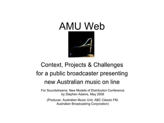 AMU Web


  Context, Projects & Challenges
for a public broadcaster presenting
    new Australian music on line
 For Soundstreams: New Models of Distribution Conference
              by Stephen Adams, May 2008
    (Producer, Australian Music Unit, ABC Classic FM,
          Australian Broadcasting Corporation)