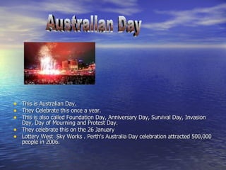 This is Australian Day. They Celebrate this once a year. This is also called Foundation Day, Anniversary Day, Survival Day, Invasion Day, Day of Mourning and Protest Day.  They celebrate this on the 26 January Lottery West  Sky Works . Perth's Australia Day celebration attracted 500,000 people in 2006. Australian Day 