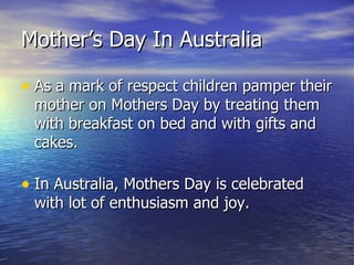 As a mark of respect children pamper their mother on Mothers Day by treating them with breakfast on bed and with gifts and cakes. In Australia, Mothers Day is celebrated with lot of enthusiasm and joy. Mother’s Day In Australia 
