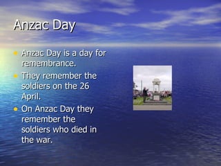 Anzac Day is a day for remembrance. They remember the soldiers on the 26 April. On Anzac Day they remember the soldiers who died in the war. Anzac Day 