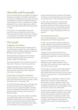 Australia and its people
At the citizenship ceremony, you pledge your loyalty to    Early free settlers were from Great Britain and Ireland.
Australia and its people. It is therefore important for    This British and Irish heritage has had a major influence
you to have an understanding of Australia’s community      on Australia’s history, culture and political institutions.
and population, including our Indigenous heritage. It
is also important for you to understand how Australia      In 1851, gold was discovered in the colonies of
developed from its uncertain beginnings as a British       New South Wales and Victoria. People from all
colony to the stable and successful multicultural nation   around the world came to these colonies to try their
it is today.                                               luck at making a fortune. Chinese people arriving at
                                                           this time were the first large group of migrants not
In this section, you will read about some of the           from Europe. In 10 years, the population more than
events that have contributed to our story. There is        doubled.
information about our states and territories, and there
is information on the traditions and symbols that we       The nation of Australia
proudly identify as being distinctly Australian.           Over the following decades, the separate colonies
                                                           discussed the idea of becoming one nation.

Our people                                                 In 1901, the colonies were united into a federation
                                                           of states called the Commonwealth of Australia. At
Indigenous Australians                                     that time, Australia’s population was counted at about
Australia’s first inhabitants were the Aboriginal and      four million people. This number did not include the
Torres Strait Islander people. They are the Indigenous     Indigenous people.
people of Australia. Australia’s Indigenous cultures are
the oldest continuing cultures in the world.               Throughout the first half of the 20th century,
                                                           migration levels rose and fell. There were programs
Historically, Aboriginal people are from mainland          to actively encourage British migrants to settle here,
Australia and Tasmania. They have lived here for           and many did.
between 40 000 and 60 000 years.
                                                           A wave of non-British migration came after
Torres Strait Islanders are from islands to the north of   World War II, when millions of people in Europe
Queensland. They have a distinct cultural identity.        had to leave their homelands. Large numbers came
                                                           to Australia to build a new life.
Indigenous people share common beliefs and
traditions that still guide them today. They have a        In recent years, our migration and refugee programs
deep connection with the land that is expressed in         have brought people to Australia from all over the
their stories, art and dance.                              world. People have come here to join family, to make a
                                                           new life in a young country, or to escape poverty, war
Early days of European settlement                          or persecution.
European settlement started when the first 11 convict
                                                           Today, Australia has a population of about 22 million
ships, which became known as the ‘First Fleet’, arrived
                                                           people. Over one quarter of these people were
from Great Britain on 26 January 1788.
                                                           born overseas. Australia is greatly enriched by the
At this time British laws were harsh and the jails could   contribution these people make to our nation. While
not hold the large number of people imprisoned             we celebrate the diversity of Australia’s people, we also
for their crimes. To manage this problem, the British      aim to build a cohesive and unified nation.
Government decided to transport these convicts to
                                                           Australia’s national language is English. It is part of our
the other side of the world; to the new colony of
                                                           national identity. Everyone in Australia is encouraged
New South Wales.
                                                           to learn and use English to help them participate in
The first governor of the colony of New South Wales        Australian society. Communicating in English is also
was Captain Arthur Phillip. He overcame many               important for making the most of living and working
problems in the first few years of European settlement.    in Australia. Other languages are also valued. In
The colony survived and as more convicts and free          Australia’s diverse society, over 200 languages are
settlers arrived, it grew and developed. More colonies     spoken.
were established in other parts of the country.

                                                                                         Part 1 – Australia and its people   9
 