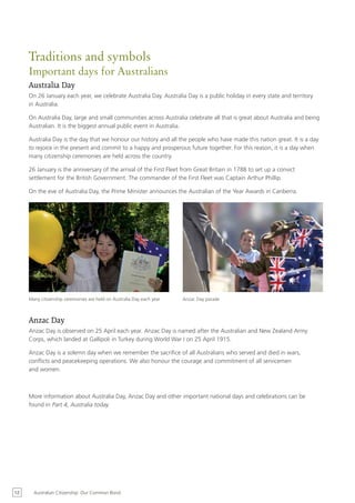 Traditions and symbols
     Important days for Australians
     Australia Day
     On 26 January each year, we celebrate Australia Day. Australia Day is a public holiday in every state and territory
     in Australia.

     On Australia Day, large and small communities across Australia celebrate all that is great about Australia and being
     Australian. It is the biggest annual public event in Australia.

     Australia Day is the day that we honour our history and all the people who have made this nation great. It is a day
     to rejoice in the present and commit to a happy and prosperous future together. For this reason, it is a day when
     many citizenship ceremonies are held across the country.

     26 January is the anniversary of the arrival of the First Fleet from Great Britain in 1788 to set up a convict
     settlement for the British Government. The commander of the First Fleet was Captain Arthur Phillip.

     On the eve of Australia Day, the Prime Minister announces the Australian of the Year Awards in Canberra.




     Many citizenship ceremonies are held on Australia Day each year   Anzac Day parade



     Anzac Day
     Anzac Day is observed on 25 April each year. Anzac Day is named after the Australian and New Zealand Army
     Corps, which landed at Gallipoli in Turkey during World War I on 25 April 1915.

     Anzac Day is a solemn day when we remember the sacrifice of all Australians who served and died in wars,
     conflicts and peacekeeping operations. We also honour the courage and commitment of all servicemen
     and women.



     More information about Australia Day, Anzac Day and other important national days and celebrations can be
     found in Part 4, Australia today.




12     Australian Citizenship: Our Common Bond
 