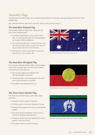 Australia’s flags
Australia has three official flags: the Australian National Flag, the Australian Aboriginal Flag and the Torres Strait
Islander Flag.
Each state and territory also has its own flag. These can be found on page 11.

The Australian National Flag
The Australian National Flag is blue, white and red.
It has three important parts:
   •	 The flag of Great Britain, known as the Union
      Jack, is in the top left corner. The flag represents
      our history of British settlement.
   •	 The Commonwealth Star is under the Union Jack.
      This star has seven points, one point for each of
      the six states and one for the territories.
   •	 The Southern Cross, on the right, is a group of
      stars we see in the southern sky.                        The Australian National Flag is blue, white and red




The Australian Aboriginal Flag
The Australian Aboriginal Flag is black, red and yellow.
It has three important parts, and the most common
interpretation of the colours is:
   •	 The top half is black and represents the
      Aboriginal people of Australia.
   •	 The bottom half is red and represents the earth
      and a spiritual relation to the land.
   •	 The yellow circle represents the sun.

                                                               The Australian Aboriginal Flag is black, red and yellow



The Torres Strait Islander Flag
The Torres Strait Islander Flag is green, blue, black
and white.
   •	 The green stripes represent the land.
   •	 The blue panel in the centre represents the sea.
   •	 The black lines represent the Torres Strait Islander
      people.
   •	 The white dancer’s headdress in the centre is a
      symbol for all Torres Strait Islanders.
   •	 The points of the white star represent the island        The Torres Strait Islander Flag is green, blue, black and white
      groups in the Torres Strait.
   •	 The colour white is a symbol of peace.




                                                                                                   Part 1 – Australia and its people   13
 