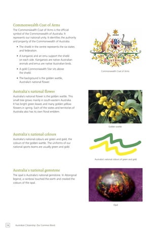 Commonwealth Coat of Arms
     The Commonwealth Coat of Arms is the official
     symbol of the Commonwealth of Australia. It
     represents our national unity. It identifies the authority
     and property of the Commonwealth of Australia.
        •	 The shield in the centre represents the six states
           and federation.
        •	 A kangaroo and an emu support the shield
           on each side. Kangaroos are native Australian
           animals and emus are native Australian birds.
        •	 A gold Commonwealth Star sits above
                                                                         Commonwealth Coat of Arms
           the shield.
        •	 The background is the golden wattle,
           Australia’s national flower.


     Australia’s national flower
     Australia’s national flower is the golden wattle. This
     small tree grows mainly in south-eastern Australia.
     It has bright green leaves and many golden yellow
     flowers in spring. Each of the states and territories of
     Australia also has its own floral emblem.




                                                                                 Golden wattle


     Australia’s national colours
     Australia’s national colours are green and gold, the
     colours of the golden wattle. The uniforms of our
     national sports teams are usually green and gold.



                                                                  Australia’s national colours of green and gold




     Australia’s national gemstone
     The opal is Australia’s national gemstone. In Aboriginal
     legend, a rainbow touched the earth and created the
     colours of the opal.




                                                                                      Opal




14     Australian Citizenship: Our Common Bond
 