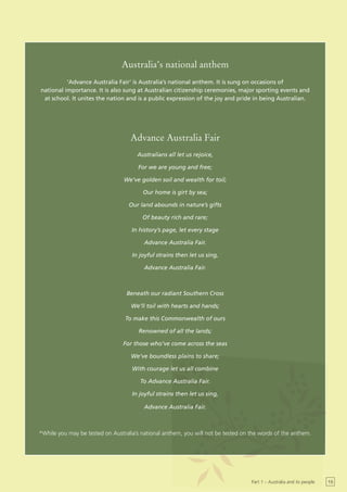 Australia’s national anthem
          ‘Advance Australia Fair’ is Australia’s national anthem. It is sung on occasions of
national importance. It is also sung at Australian citizenship ceremonies, major sporting events and
 at school. It unites the nation and is a public expression of the joy and pride in being Australian.




                                   Advance Australia Fair
                                      Australians all let us rejoice,

                                      For we are young and free;

                                 We’ve golden soil and wealth for toil;

                                        Our home is girt by sea;

                                   Our land abounds in nature’s gifts

                                        Of beauty rich and rare;

                                    In history’s page, let every stage

                                         Advance Australia Fair.

                                    In joyful strains then let us sing,

                                         Advance Australia Fair.



                                  Beneath our radiant Southern Cross

                                    We’ll toil with hearts and hands;

                                 To make this Commonwealth of ours

                                       Renowned of all the lands;

                                 For those who’ve come across the seas

                                    We’ve boundless plains to share;

                                    With courage let us all combine

                                       To Advance Australia Fair.

                                    In joyful strains then let us sing,

                                         Advance Australia Fair.



*While you may be tested on Australia’s national anthem, you will not be tested on the words of the anthem.




                                                                                   Part 1 – Australia and its people   15
 
