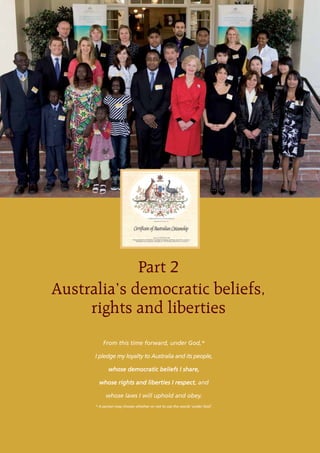 Part 2
Australia’s democratic beliefs,
     rights and liberties
          From this time forward, under God,*

      I pledge my loyalty to Australia and its people,

             whose democratic beliefs I share,

        whose rights and liberties I respect, and

           whose laws I will uphold and obey.
      * A person may choose whether or not to use the words ‘under God’.
 