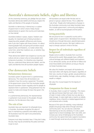 Australia’s democratic beliefs, rights and liberties
At the citizenship ceremony, you pledge that you share     All Australians are equal under the law and no
Australia’s democratic beliefs and that you respect the    person or group is above the law. This is called the
rights and liberties of the people of Australia.           ‘rule of law’. People who hold positions of power in
                                                           the Australian community must obey Australia’s laws.
Australia is a democracy. A democracy is a system
                                                           This includes government, community and religious
of government in which citizens freely choose
                                                           leaders, as well as businesspeople and the police.
representatives to govern the country and make laws
on their behalf.                                           Living peacefully
Australians believe in peace, respect, freedom and         We are proud to live in a peaceful country with a
equality. An important part of being Australian is         stable system of government. We believe that change
respecting other people’s differences and choices,         should occur through discussion, peaceful persuasion
even if you don’t agree with those choices. It is about    and the democratic process. We reject violence as a
treating people fairly and giving all Australians equal    way to change a person’s mind or the law.
opportunities and freedoms, no matter where they
come from, what their traditions are, or whether they      Respect for all individuals regardless of
are male or female.                                        background
                                                           People come to settle in Australia from countries
These democratic beliefs have shaped our country and
                                                           all around the world. Many people have a different
culture and are a reason why so many people want
                                                           cultural heritage with different beliefs and traditions.
to become Australian. It is therefore very important
                                                           In our democratic society, we are all free to follow and
that you understand these democratic beliefs, and the
                                                           share these beliefs and traditions as long as they do
rights and liberties that all Australian people respect.
                                                           not break Australian laws.

Our democratic beliefs                                     We value this freedom and expect all Australians to
                                                           treat each other with dignity and respect, regardless of
Parliamentary democracy                                    their race, country of origin, gender, sexual preference,
Australia’s system of government is a parliamentary        marital status, age, disability, heritage, culture, politics,
democracy. This means that all Australians are             wealth or religion.
involved in how the country is governed. The power
                                                           We value this mutual respect for the dignity of
of the government comes from the Australian people
                                                           all people.
because Australian citizens regularly vote for people to
represent them in parliament. Only parliament has the      Compassion for those in need
power to make and change the laws that govern the
                                                           In Australia, there is a spirit of ‘mateship’. This means
country.
                                                           we help and receive help from each other in times
In a parliamentary democracy, the representatives          of need. A mate is often a friend, but can also be a
in parliament must answer to the people, through           total stranger. A mate might take a meal to an elderly
                                                           neighbour, drive a friend to a medical appointment or
elections, for the decisions they make.
                                                           visit someone who is lonely.

The rule of law                                            Because of this spirit of mateship, many individual
Australia’s laws are important for all people living       people and groups help others through voluntary
in Australia. Australians recognise the value of           community work. You can also be a volunteer.
laws in maintaining a peaceful and orderly society.        Volunteering can be very satisfying. It is also a great
                                                           opportunity to share knowledge, learn new skills, and
All Australians have the right to be protected by
                                                           increase your sense of belonging to the Australian
Australia’s laws.
                                                           community. Our government also supports Australians
Everyone must obey Australia’s laws. If they don’t obey    in need through social security and other services.
the law, they may be arrested by the police and have
to go to court.


                                                                   Part 2 – Australia’s democratic beliefs, rights and liberties   17
 