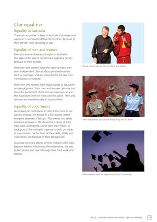 Our equalities
Equality in Australia
There are a number of laws in Australia that make sure
a person is not treated differently to others because of
their gender, race, disability or age.

Equality of men and women
Men and women have equal rights in Australia.
It is against the law to discriminate against a person
because of their gender.
                                                           People in Australia are free to follow any religion
Both men and women have the right to make their
own independent choices about personal matters
such as marriage, and are protected by the law from
intimidation or violence.

Both men and women have equal access to education
and employment. Both men and women can vote and
stand for parliament. Both men and women can join
the Australian Defence Force and the police. Men and
women are treated equally in courts of law.

Equality of opportunity
Australians do not believe in class distinctions in our
society. Instead, we believe in a fair society, where
everyone deserves a ‘fair go’. This means that what        Men and women can join the Army, Navy and Air Force
someone achieves in life should be a result of their
hard work and talents, rather than their wealth or
background. For example, a person should get a job
or a promotion on the basis of their skills, ability and
experience, not because of their background.

Australia has many stories of new migrants who have
become leaders in business, the professions, the arts,
public service and sport through their hard work and
talents.




                                                           All Australians have the opportunity to go to university




                                                                    Part 2 – Australia’s democratic beliefs, rights and liberties   19
 