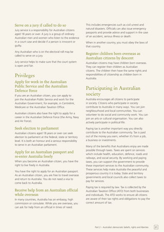 Serve on a jury if called to do so                          This includes emergencies such as civil unrest and
                                                            natural disasters. Officials can also issue emergency
Jury service is a responsibility for Australian citizens
                                                            passports and provide advice and support in the case
aged 18 years or over. A jury is a group of ordinary
                                                            of an accident, serious illness or death.
Australian men and women who listen to the evidence
in a court case and decide if a person is innocent or       When in another country, you must obey the laws of
guilty.                                                     that country.
Any Australian who is on the electoral roll may be
called to serve on a jury.
                                                            Register children born overseas as
                                                            Australian citizens by descent
Jury service helps to make sure that the court system       Australian citizens may have children born overseas.
is open and fair.                                           They can register their children as Australian
                                                            citizens. The children then have the same rights and
Privileges                                                  responsibilities of citizenship as children born in
                                                            Australia.
Apply for work in the Australian
Public Service and the Australian
Defence Force
                                                            Participating in Australian
If you are an Australian citizen, you can apply to          society
join the Australian Public Service and work for the         Australia encourages all citizens to participate
Australian Government, for example, in Centrelink,          in society. Citizens who participate in society
Medicare or the Australian Taxation Office.                 contribute to Australia in many ways. You can join
                                                            neighbourhood and local communities. You can
Australian citizens also have the right to apply for a      volunteer to do social and community work. You can
career in the Australian Defence Force (the Army, Navy      join an arts or cultural organisation. You can also
and Air Force).                                             actively participate in political life.

Seek election to parliament                                 Paying tax is another important way you directly
Australian citizens aged 18 years or over can seek          contribute to the Australian community. Tax is paid
election to parliament at the federal, state or territory   out of the money you earn, whether it’s from a job,
level. It is both an honour and a serious responsibility    a business or investments.
to serve in an Australian parliament.
                                                            Many of the benefits that Australians enjoy are made
                                                            possible through taxes. Taxes are spent on services
Apply for an Australian passport and                        which include health, education, defence, roads and
re-enter Australia freely                                   railways, and social security. By working and paying
When you become an Australian citizen, you have the         taxes, you can support the government to provide
right to live freely in Australia.                          these important services to the Australian community.
                                                            These services help make Australia the peaceful and
You have the right to apply for an Australian passport.
                                                            prosperous country it is today. State and territory
As an Australian citizen, you are free to travel overseas
                                                            governments and local councils also collect taxes to
and return to Australia. You do not need a visa to
                                                            pay for services.
come back to Australia.
                                                            Paying tax is required by law. Tax is collected by the
Receive help from an Australian official                    Australian Taxation Office (ATO) from both businesses
while overseas                                              and individuals. The ATO works to ensure all citizens
In many countries, Australia has an embassy, high           are aware of their tax rights and obligations to pay the
commission or consulate. While you are overseas, you        correct amount of tax.
can ask for help from an official in times of need.




                                                                   Part 2 – Australia’s democratic beliefs, rights and liberties   21
 