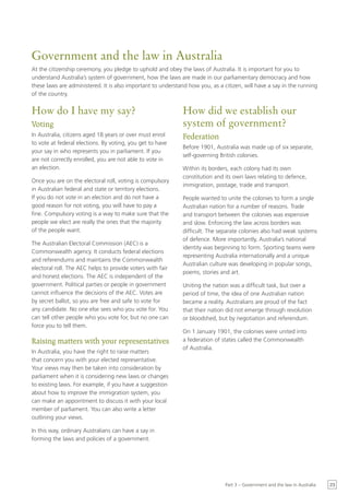 Government and the law in Australia
At the citizenship ceremony, you pledge to uphold and obey the laws of Australia. It is important for you to
understand Australia’s system of government, how the laws are made in our parliamentary democracy and how
these laws are administered. It is also important to understand how you, as a citizen, will have a say in the running
of the country.


How do I have my say?                                        How did we establish our
Voting                                                       system of government?
In Australia, citizens aged 18 years or over must enrol      Federation
to vote at federal elections. By voting, you get to have
                                                             Before 1901, Australia was made up of six separate,
your say in who represents you in parliament. If you
                                                             self-governing British colonies.
are not correctly enrolled, you are not able to vote in
an election.                                                 Within its borders, each colony had its own
                                                             constitution and its own laws relating to defence,
Once you are on the electoral roll, voting is compulsory
                                                             immigration, postage, trade and transport.
in Australian federal and state or territory elections.
If you do not vote in an election and do not have a          People wanted to unite the colonies to form a single
good reason for not voting, you will have to pay a           Australian nation for a number of reasons. Trade
fine. Compulsory voting is a way to make sure that the       and transport between the colonies was expensive
people we elect are really the ones that the majority        and slow. Enforcing the law across borders was
of the people want.                                          difficult. The separate colonies also had weak systems
                                                             of defence. More importantly, Australia’s national
The Australian Electoral Commission (AEC) is a
                                                             identity was beginning to form. Sporting teams were
Commonwealth agency. It conducts federal elections
                                                             representing Australia internationally and a unique
and referendums and maintains the Commonwealth
                                                             Australian culture was developing in popular songs,
electoral roll. The AEC helps to provide voters with fair
                                                             poems, stories and art.
and honest elections. The AEC is independent of the
government. Political parties or people in government        Uniting the nation was a difficult task, but over a
cannot influence the decisions of the AEC. Votes are         period of time, the idea of one Australian nation
by secret ballot, so you are free and safe to vote for       became a reality. Australians are proud of the fact
any candidate. No one else sees who you vote for. You        that their nation did not emerge through revolution
can tell other people who you vote for, but no one can       or bloodshed, but by negotiation and referendum.
force you to tell them.
                                                             On 1 January 1901, the colonies were united into
Raising matters with your representatives                    a federation of states called the Commonwealth
                                                             of Australia.
In Australia, you have the right to raise matters
that concern you with your elected representative.
Your views may then be taken into consideration by
parliament when it is considering new laws or changes
to existing laws. For example, if you have a suggestion
about how to improve the immigration system, you
can make an appointment to discuss it with your local
member of parliament. You can also write a letter
outlining your views.

In this way, ordinary Australians can have a say in
forming the laws and policies of a government.




                                                                               Part 3 – Government and the law in Australia   23
 