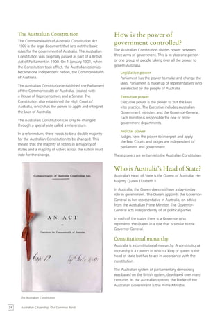 The Australian Constitution                               How is the power of
     The Commonwealth of Australia Constitution Act
     1900 is the legal document that sets out the basic
                                                               government controlled?
     rules for the government of Australia. The Australian     The Australian Constitution divides power between
     Constitution was originally passed as part of a British   three arms of government. This is to stop one person
     Act of Parliament in 1900. On 1 January 1901, when        or one group of people taking over all the power to
     the Constitution took effect, the Australian colonies     govern Australia.
     became one independent nation, the Commonwealth               Legislative power
     of Australia.                                                 Parliament has the power to make and change the
                                                                   laws. Parliament is made up of representatives who
     The Australian Constitution established the Parliament
                                                                   are elected by the people of Australia.
     of the Commonwealth of Australia, created with
     a House of Representatives and a Senate. The                  Executive power
     Constitution also established the High Court of               Executive power is the power to put the laws
     Australia, which has the power to apply and interpret         into practice. The Executive includes Australian
     the laws of Australia.                                        Government ministers and the Governor-General.
                                                                   Each minister is responsible for one or more
     The Australian Constitution can only be changed
                                                                   government departments.
     through a special vote called a referendum.
                                                                   Judicial power
     In a referendum, there needs to be a double majority
                                                                   Judges have the power to interpret and apply
     for the Australian Constitution to be changed. This
                                                                   the law. Courts and judges are independent of
     means that the majority of voters in a majority of
                                                                   parliament and government.
     states and a majority of voters across the nation must
     vote for the change.                                      These powers are written into the Australian Constitution.


                                                               Who is Australia’s Head of State?
                                                               Australia’s Head of State is the Queen of Australia, Her
                                                               Majesty Queen Elizabeth II.

                                                               In Australia, the Queen does not have a day-to-day
                                                               role in government. The Queen appoints the Governor-
                                                               General as her representative in Australia, on advice
                                                               from the Australian Prime Minister. The Governor-
                                                               General acts independently of all political parties.

                                                               In each of the states there is a Governor who
                                                               represents the Queen in a role that is similar to the
                                                               Governor-General.

                                                               Constitutional monarchy
                                                               Australia is a constitutional monarchy. A constitutional
                                                               monarchy is a country in which a king or queen is the
                                                               head of state but has to act in accordance with the
                                                               constitution.

                                                               The Australian system of parliamentary democracy
                                                               was based on the British system, developed over many
                                                               centuries. In the Australian system, the leader of the
                                                               Australian Government is the Prime Minister.


      The Australian Constitution


24     Australian Citizenship: Our Common Bond
 