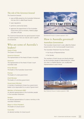 The role of the Governor-General
The Governor-General:
   •	 signs all Bills passed by the Australian Parliament
      into law (this is called Royal Assent)
   •	 signs regulations
   •	 performs ceremonial duties
   •	 approves the appointment of the Australian
      Government and its ministers, federal judges
      and other officials.

The Governor-General also has special powers known          Old Parliament House in Canberra opened in 1927
as ‘reserve powers’ that can only be used in specific
circumstances.                                              How is Australia governed?
                                                            Australian Government
Who are some of Australia’s                                 The Australian Government is also called the Federal

leaders?                                                    Government or the Commonwealth Government.

Head of State                                               The Australian Parliament has two Houses:
The Queen of Australia                                         •	 the House of Representatives

Governor-General                                               •	 the Senate.
The representative of the Head of State in Australia
                                                            The members of both Houses are directly elected
Governor                                                    by the Australian people at federal elections. When
The representative of the Head of State in each             you vote in a federal election, you usually elect
Australian state                                            representatives to each House.

Prime Minister
The leader of the Australian Government

Premier
The leader of a state government

Chief Minister
The leader of a territory government

Government Minister
A member of parliament chosen by a government
leader to be responsible for an area of government

Member of Parliament (MP)                                   New Parliament House in Canberra opened in 1988
An elected representative of the Australian people
in the Australian Parliament

Senator
An elected representative of a state or territory in the
Australian Parliament

Mayor or Shire President
The leader of a local council

Councillor
An elected member of a local council


                                                                                Part 3 – Government and the law in Australia   25
 