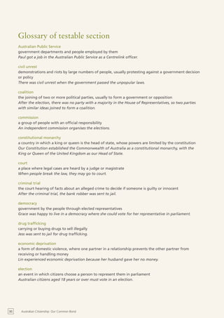 Glossary of testable section
     Australian Public Service
     government departments and people employed by them
     Paul got a job in the Australian Public Service as a Centrelink officer.

     civil unrest
     demonstrations and riots by large numbers of people, usually protesting against a government decision
     or policy
     There was civil unrest when the government passed the unpopular laws.

     coalition
     the joining of two or more political parties, usually to form a government or opposition
     After the election, there was no party with a majority in the House of Representatives, so two parties
     with similar ideas joined to form a coalition.

     commission
     a group of people with an official responsibility
     An independent commission organises the elections.

     constitutional monarchy
     a country in which a king or queen is the head of state, whose powers are limited by the constitution
     Our Constitution established the Commonwealth of Australia as a constitutional monarchy, with the
     King or Queen of the United Kingdom as our Head of State.

     court
     a place where legal cases are heard by a judge or magistrate
     When people break the law, they may go to court.

     criminal trial
     the court hearing of facts about an alleged crime to decide if someone is guilty or innocent
     After the criminal trial, the bank robber was sent to jail.

     democracy
     government by the people through elected representatives
     Grace was happy to live in a democracy where she could vote for her representative in parliament.

     drug trafficking
     carrying or buying drugs to sell illegally
     Jess was sent to jail for drug trafficking.

     economic deprivation
     a form of domestic violence, where one partner in a relationship prevents the other partner from
     receiving or handling money
     Lin experienced economic deprivation because her husband gave her no money.

     election
     an event in which citizens choose a person to represent them in parliament
     Australian citizens aged 18 years or over must vote in an election.




30    Australian Citizenship: Our Common Bond
 