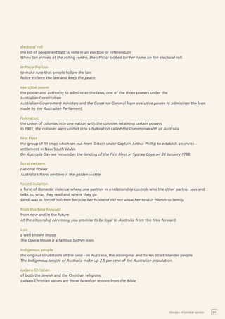 electoral roll
the list of people entitled to vote in an election or referendum
When Jan arrived at the voting centre, the official looked for her name on the electoral roll.

enforce the law
to make sure that people follow the law
Police enforce the law and keep the peace.

executive power
the power and authority to administer the laws, one of the three powers under the
Australian Constitution
Australian Government ministers and the Governor-General have executive power to administer the laws
made by the Australian Parliament.

federation
the union of colonies into one nation with the colonies retaining certain powers
In 1901, the colonies were united into a federation called the Commonwealth of Australia.

First Fleet
the group of 11 ships which set out from Britain under Captain Arthur Phillip to establish a convict
settlement in New South Wales
On Australia Day we remember the landing of the First Fleet at Sydney Cove on 26 January 1788.

floral emblem
national flower
Australia’s floral emblem is the golden wattle.

forced isolation
a form of domestic violence where one partner in a relationship controls who the other partner sees and
talks to, what they read and where they go
Sandi was in forced isolation because her husband did not allow her to visit friends or family.

from this time forward
from now and in the future
At the citizenship ceremony, you promise to be loyal to Australia from this time forward.

icon
a well known image
The Opera House is a famous Sydney icon.

Indigenous people
the original inhabitants of the land – in Australia, the Aboriginal and Torres Strait Islander people
The Indigenous people of Australia make up 2.5 per cent of the Australian population.

Judaeo-Christian
of both the Jewish and the Christian religions
Judaeo-Christian values are those based on lessons from the Bible.




                                                                                       Glossary of testable section   31
 
