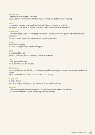 representative
a person who acts or speaks for others
My local council representative liked my idea and presented it at the council meeting.

review
to consider a proposal for a new law and decide whether to accept or reject it
The Senate, as the House of Review, debated a taxation Bill from the Lower House.

secret ballot
a system of voting where people vote privately, so no one can influence or pressure them to vote in a
certain way
In a secret ballot, no one else watches while you write your vote.

secular
separate from religion
In a secular society there is no official religion.

set up
to build, establish, start
Governor Phillip set up the first colony in New South Wales.

shire
a local government area
The roads in my shire are very safe.

social security
government pensions or benefits to help unemployed people, disabled people, elderly people and others
in need
When Trang lost her job, she had to apply for social security.

try your luck
to take a chance
Every year, I try my luck and bet $10 on a horse in the Melbourne Cup.

volunteer
a person who gives their time to a person or organisation without expecting payment
Raza is a volunteer who teaches people English in their homes.




                                                                                    Glossary of testable section   33
 