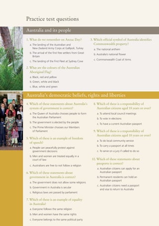 Practice test questions
Australia and its people
1. What do we remember on Anzac Day?                     3. Which official symbol of Australia identifies
  a. The landing of the Australian and                      Commonwealth property?
     New Zealand Army Corps at Gallipoli, Turkey           a. The national anthem
  b. The arrival of the first free settlers from Great
                                                           b. Australia’s national flower
     Britain
                                                           c. Commonwealth Coat of Arms
  c. The landing of the First Fleet at Sydney Cove

2. What are the colours of the Australian
   Aboriginal Flag?
  a. Black, red and yellow
  b. Green, white and black
  c. Blue, white and green


Australia’s democratic beliefs, rights and liberties
4. Which of these statements about Australia’s             8. Which of these is a responsibility of
   system of government is correct?                           Australian citizens aged 18 years or over?
  a. The Queen of Australia chooses people to form            a. To attend local council meetings
     the Australian Parliament                                b. To vote in elections
  b. The government is elected by the people
                                                              c. To have a current Australian passport
  c. The Prime Minister chooses our Members
     of Parliament                                         9. Which of these is a responsibility of
                                                              Australian citizens aged 18 years or over?
5. Which of these is an example of freedom
                                                              a. To do local community service
   of speech?
                                                              b. To carry a passport at all times
  a. People can peacefully protest against
     government decisions                                     c. To serve on a jury if called to do so
  b. Men and women are treated equally in a
     court of law                                         10. Which of these statements about
                                                              passports is correct?
  c. Australians are free to not follow a religion
                                                              a. Australian citizens can apply for an
6. Which of these statements about                               Australian passport
   government in Australia is correct?                        b. Permanent residents can hold an
                                                                 Australian passport
  a. The government does not allow some religions
                                                              c. Australian citizens need a passport
  b. Government in Australia is secular
                                                                 and visa to return to Australia
  c. Religious laws are passed by parliament

7. Which of these is an example of equality
   in Australia?
  a. Everyone follows the same religion
  b. Men and women have the same rights
  c. Everyone belongs to the same political party
 