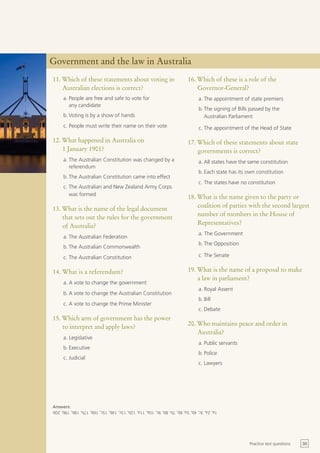 Government and the law in Australia
11. Which of these statements about voting in                            16. Which of these is a role of the
    Australian elections is correct?                                         Governor-General?
     a. People are free and safe to vote for                                  a. The appointment of state premiers
        any candidate
                                                                              b. The signing of Bills passed by the
     b. Voting is by a show of hands                                             Australian Parliament
     c. People must write their name on their vote                            c. The appointment of the Head of State

12. What happened in Australia on                                        17. Which of these statements about state
    1 January 1901?                                                          governments is correct?
     a. The Australian Constitution was changed by a                          a. All states have the same constitution
        referendum
                                                                              b. Each state has its own constitution
     b. The Australian Constitution came into effect
                                                                              c. The states have no constitution
     c. The Australian and New Zealand Army Corps
        was formed
                                                                         18. What is the name given to the party or
                                                                             coalition of parties with the second largest
13. What is the name of the legal document
                                                                             number of members in the House of
    that sets out the rules for the government
                                                                             Representatives?
    of Australia?
                                                                              a. The Government
     a. The Australian Federation
                                                                              b. The Opposition
     b. The Australian Commonwealth
     c. The Australian Constitution                                           c. The Senate


14. What is a referendum?                                                19. What is the name of a proposal to make
                                                                             a law in parliament?
     a. A vote to change the government
                                                                              a. Royal Assent
     b. A vote to change the Australian Constitution
                                                                              b. Bill
     c. A vote to change the Prime Minister
                                                                              c. Debate
15. Which arm of government has the power
    to interpret and apply laws?                                         20. Who maintains peace and order in
                                                                             Australia?
     a. Legislative
                                                                              a. Public servants
     b. Executive
                                                                              b. Police
     c. Judicial
                                                                              c. Lawyers




Answers:
1a, 2a, 3c, 4b, 5a, 6b, 7b, 8b, 9c, 10a, 11a, 12b, 13c, 14b, 15c, 16b, 17b, 18b, 19b, 20b




                                                                                                     Practice test questions   35
 