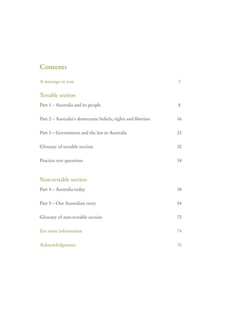 Contents

A message to you                                                3


Testable section
Part 1 – Australia and its people                               8


Part 2 – Australia’s democratic beliefs, rights and liberties   16


Part 3 – Government and the law in Australia                    22


Glossary of testable section                                    30


Practice test questions                                         34



Non-testable section
Part 4 – Australia today                                        38


Part 5 – Our Australian story                                   54


Glossary of non-testable section                                72


For more information                                            74


Acknowledgments                                                 76
 