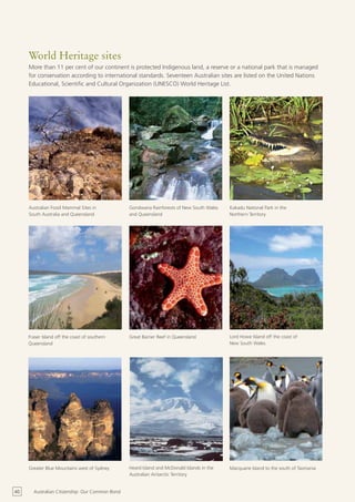 World Heritage sites
     More than 11 per cent of our continent is protected Indigenous land, a reserve or a national park that is managed
     for conservation according to international standards. Seventeen Australian sites are listed on the United Nations
     Educational, Scientific and Cultural Organization (UNESCO) World Heritage List.




     Australian Fossil Mammal Sites in           Gondwana Rainforests of New South Wales    Kakadu National Park in the
     South Australia and Queensland              and Queensland                             Northern Territory




     Fraser Island off the coast of southern     Great Barrier Reef in Queensland           Lord Howe Island off the coast of
     Queensland                                                                             New South Wales




     Greater Blue Mountains west of Sydney       Heard Island and McDonald Islands in the   Macquarie Island to the south of Tasmania
                                                 Australian Antarctic Territory


40     Australian Citizenship: Our Common Bond
 