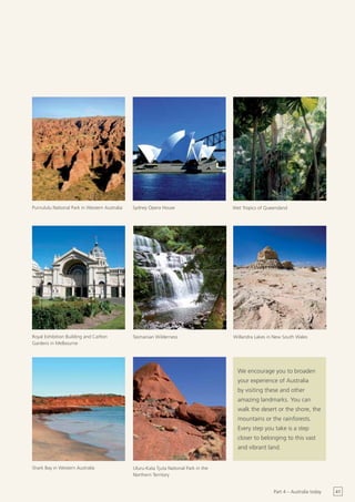 Purnululu National Park in Western Australia   Sydney Opera House                      Wet Tropics of Queensland




Royal Exhibition Building and Carlton          Tasmanian Wilderness                    Willandra Lakes in New South Wales
Gardens in Melbourne




                                                                                         We encourage you to broaden
                                                                                         your experience of Australia
                                                                                         by visiting these and other
                                                                                         amazing landmarks. You can
                                                                                         walk the desert or the shore, the
                                                                                         mountains or the rainforests.
                                                                                         Every step you take is a step
                                                                                         closer to belonging to this vast
                                                                                         and vibrant land.


Shark Bay in Western Australia                 Uluru-Kata Tjuta National Park in the
                                               Northern Territory


                                                                                                         Part 4 – Australia today   41
 