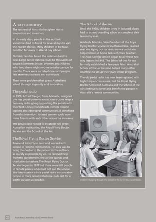 A vast country                                      The School of the Air
     The vastness of Australia has given rise to         Until the 1950s, children living in isolated places
     innovation and invention.                           had to attend boarding school or complete their
                                                         lessons by mail.
     In the early days, people in the outback
     sometimes had to travel for several days to visit   Adelaide Miethke, Vice-President of the Royal
     the nearest doctor. Many children in the bush       Flying Doctor Service in South Australia, realised
     lived too far away to attend day schools.           that the Flying Doctor radio service could also
                                                         help children at home talk with their teachers.
     Outback families found the isolation hard to        The Alice Springs service began to air these two-
     bear. Large cattle stations could be thousands of   way lessons in 1948. The School of the Air was
     square kilometres in size. Women and children       formally established a few years later. Australia’s
     who lived there might not see another person for    School of the Air has also helped many other
     months. There were no telephones and people         countries to set up their own similar programs.
     felt extremely isolated and vulnerable.
                                                         The old pedal radio has now been replaced with
     These were problems that great Australians          high frequency receivers, but the Royal Flying
     solved through ingenuity and innovation.            Doctor Service of Australia and the School of the
                                                         Air continue to serve and benefit the people in
     The pedal radio                                     Australia’s remote communities.
     In 1929, Alfred Traegar, from Adelaide, designed
     the first pedal-powered radio. Users could keep a
     two-way radio going by pushing the pedals with
     their feet. Lonely homesteads, remote mission
     stations and Aboriginal communities all benefited
     from this invention. Isolated women could now
     make friends with each other across the airwaves.

     The pedal radio helped to establish two great
     Australian institutions, the Royal Flying Doctor
     Service and the School of the Air.

     The Royal Flying Doctor Service
     Reverend John Flynn lived and worked with
     people in remote communities. His idea was to
     bring the doctor to the patient in the outback
     as quickly as possible, by air. He received help
     from the government, the airline Qantas and
     charitable donations. The Royal Flying Doctor
     Service began in 1928 but there were still people
     in remote places who could not call the service.
     The introduction of the pedal radio ensured that
     people in more isolated stations could call for a
     doctor as soon as possible.                         Children studying through the School of the Air in New South Wales




42    Australian Citizenship: Our Common Bond
 