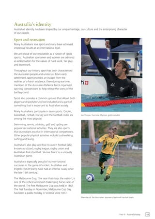 Australia’s identity
Australia’s identity has been shaped by our unique heritage, our culture and the enterprising character
of our people.

Sport and recreation
Many Australians love sport and many have achieved
impressive results at an international level.

We are proud of our reputation as a nation of ‘good
sports’. Australian sportsmen and women are admired
as ambassadors for the values of hard work, fair play
and teamwork.

Throughout our history, sport has both characterised
the Australian people and united us. From early
settlement, sport provided an escape from the
realities of a harsh existence. Even during wartime,
members of the Australian Defence Force organised
sporting competitions to help relieve the stress of the
battleground.

Sport also provides a common ground that allows both
players and spectators to feel included and a part of
something that is important to Australian society.

Many Australians participate in team sports. Cricket,
basketball, netball, hockey and the football codes are      Ian Thorpe, five-time Olympic gold medallist
among the most popular.

Swimming, tennis, athletics, golf and cycling are
popular recreational activities. They are also sports
that Australians excel at in international competitions.
Other popular physical activities include bushwalking,
surfing and skiing.

Australians also play and love to watch football (also
known as soccer), rugby league, rugby union and
Australian Rules football. ‘Aussie Rules’ is a uniquely
Australian game.

Australia is especially proud of its international
successes in the game of cricket. Australian and
English cricket teams have had an intense rivalry since
the late 19th century.

The Melbourne Cup, ‘the race that stops the nation’, is
one of the richest and most challenging horse races in
the world. The first Melbourne Cup was held in 1861.
The first Tuesday in November, Melbourne Cup Day,
has been a public holiday in Victoria since 1877.
                                                             Member of the Australian Women’s National Football team




                                                                                                       Part 4 – Australia today   43
 