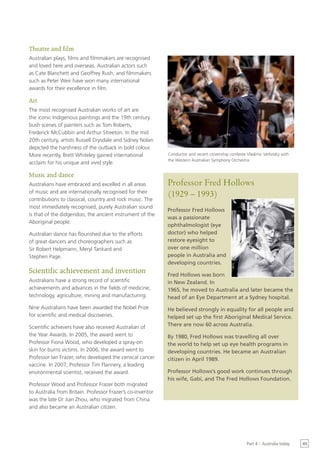 Theatre and film
Australian plays, films and filmmakers are recognised
and loved here and overseas. Australian actors such
as Cate Blanchett and Geoffrey Rush, and filmmakers
such as Peter Weir have won many international
awards for their excellence in film.

Art
The most recognised Australian works of art are
the iconic Indigenous paintings and the 19th century
bush scenes of painters such as Tom Roberts,
Frederick McCubbin and Arthur Streeton. In the mid
20th century, artists Russell Drysdale and Sidney Nolan
depicted the harshness of the outback in bold colour.
More recently, Brett Whiteley gained international          Conductor and recent citizenship conferee Vladimir Verbitsky with
                                                            the Western Australian Symphony Orchestra
acclaim for his unique and vivid style.

Music and dance
Australians have embraced and excelled in all areas         Professor Fred Hollows
of music and are internationally recognised for their
                                                            (1929 – 1993)
contributions to classical, country and rock music. The
most immediately recognised, purely Australian sound
                                                            Professor Fred Hollows
is that of the didgeridoo, the ancient instrument of the
                                                            was a passionate
Aboriginal people.
                                                            ophthalmologist (eye
Australian dance has flourished due to the efforts          doctor) who helped
of great dancers and choreographers such as                 restore eyesight to
Sir Robert Helpmann, Meryl Tankard and                      over one million
Stephen Page.                                               people in Australia and
                                                            developing countries.
Scientific achievement and invention                        Fred Hollows was born
Australians have a strong record of scientific              in New Zealand. In
achievements and advances in the fields of medicine,        1965, he moved to Australia and later became the
technology, agriculture, mining and manufacturing.          head of an Eye Department at a Sydney hospital.
Nine Australians have been awarded the Nobel Prize          He believed strongly in equality for all people and
for scientific and medical discoveries.                     helped set up the first Aboriginal Medical Service.
Scientific achievers have also received Australian of       There are now 60 across Australia.
the Year Awards. In 2005, the award went to                 By 1980, Fred Hollows was travelling all over
Professor Fiona Wood, who developed a spray-on              the world to help set up eye health programs in
skin for burns victims. In 2006, the award went to          developing countries. He became an Australian
Professor Ian Frazer, who developed the cervical cancer     citizen in April 1989.
vaccine. In 2007, Professor Tim Flannery, a leading
environmental scientist, received the award.                Professor Hollows’s good work continues through
                                                            his wife, Gabi, and The Fred Hollows Foundation.
Professor Wood and Professor Frazer both migrated
to Australia from Britain. Professor Frazer’s co-inventor
was the late Dr Jian Zhou, who migrated from China
and also became an Australian citizen.




                                                                                                      Part 4 – Australia today   45
 