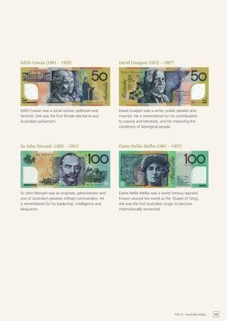 Edith Cowan (1861 – 1932)                             David Unaipon (1872 – 1967)




Edith Cowan was a social worker, politician and       David Unaipon was a writer, public speaker and
feminist. She was the first female elected to any     inventor. He is remembered for his contributions
Australian parliament.                                to science and literature, and for improving the
                                                      conditions of Aboriginal people.




Sir John Monash (1865 – 1931)                         Dame Nellie Melba (1861 – 1931)




Sir John Monash was an engineer, administrator and    Dame Nellie Melba was a world famous soprano.
one of Australia’s greatest military commanders. He   Known around the world as the ‘Queen of Song’,
is remembered for his leadership, intelligence and    she was the first Australian singer to become
eloquence.                                            internationally renowned.




                                                                                        Part 4 – Australia today   49
 