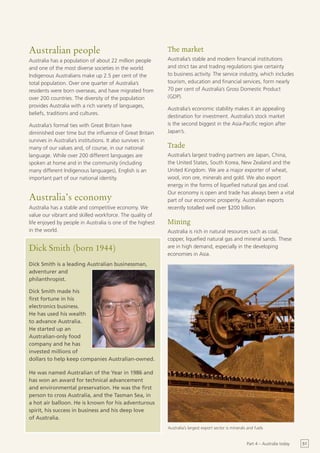 Australian people                                           The market
Australia has a population of about 22 million people       Australia’s stable and modern financial institutions
and one of the most diverse societies in the world.         and strict tax and trading regulations give certainty
Indigenous Australians make up 2.5 per cent of the          to business activity. The service industry, which includes
total population. Over one quarter of Australia’s           tourism, education and financial services, form nearly
residents were born overseas, and have migrated from        70 per cent of Australia’s Gross Domestic Product
over 200 countries. The diversity of the population         (GDP).
provides Australia with a rich variety of languages,
                                                            Australia’s economic stability makes it an appealing
beliefs, traditions and cultures.
                                                            destination for investment. Australia’s stock market
Australia’s formal ties with Great Britain have             is the second biggest in the Asia-Pacific region after
diminished over time but the influence of Great Britain     Japan’s.
survives in Australia’s institutions. It also survives in
many of our values and, of course, in our national          Trade
language. While over 200 different languages are            Australia’s largest trading partners are Japan, China,
spoken at home and in the community (including              the United States, South Korea, New Zealand and the
many different Indigenous languages), English is an         United Kingdom. We are a major exporter of wheat,
important part of our national identity.                    wool, iron ore, minerals and gold. We also export
                                                            energy in the forms of liquefied natural gas and coal.
                                                            Our economy is open and trade has always been a vital
Australia’s economy                                         part of our economic prosperity. Australian exports
Australia has a stable and competitive economy. We          recently totalled well over $200 billion.
value our vibrant and skilled workforce. The quality of
life enjoyed by people in Australia is one of the highest   Mining
in the world.                                               Australia is rich in natural resources such as coal,
                                                            copper, liquefied natural gas and mineral sands. These
Dick Smith (born 1944)                                      are in high demand, especially in the developing
                                                            economies in Asia.
Dick Smith is a leading Australian businessman,
adventurer and
philanthropist.

Dick Smith made his
first fortune in his
electronics business.
He has used his wealth
to advance Australia.
He started up an
Australian-only food
company and he has
invested millions of
dollars to help keep companies Australian-owned.

He was named Australian of the Year in 1986 and
has won an award for technical advancement
and environmental preservation. He was the first
person to cross Australia, and the Tasman Sea, in
a hot air balloon. He is known for his adventurous
spirit, his success in business and his deep love
of Australia.
                                                            Australia’s largest export sector is minerals and fuels


                                                                                                         Part 4 – Australia today   51
 