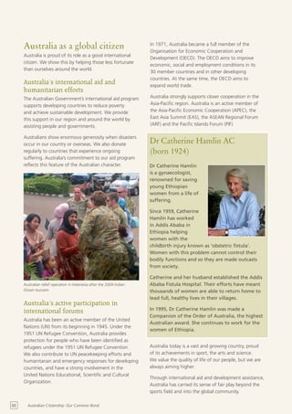 Australia as a global citizen                                    In 1971, Australia became a full member of the
                                                                      Organisation for Economic Cooperation and
     Australia is proud of its role as a good international
                                                                      Development (OECD). The OECD aims to improve
     citizen. We show this by helping those less fortunate
                                                                      economic, social and employment conditions in its
     than ourselves around the world.
                                                                      30 member countries and in other developing
                                                                      countries. At the same time, the OECD aims to
     Australia’s international aid and                                expand world trade.
     humanitarian efforts
     The Australian Government’s international aid program            Australia strongly supports closer cooperation in the
     supports developing countries to reduce poverty                  Asia-Pacific region. Australia is an active member of
     and achieve sustainable development. We provide                  the Asia-Pacific Economic Cooperation (APEC), the
     this support in our region and around the world by               East Asia Summit (EAS), the ASEAN Regional Forum
     assisting people and governments.                                (ARF) and the Pacific Islands Forum (PIF).

     Australians show enormous generosity when disasters
     occur in our country or overseas. We also donate                 Dr Catherine Hamlin AC
     regularly to countries that experience ongoing                   (born 1924)
     suffering. Australia’s commitment to our aid program
     reflects this feature of the Australian character.               Dr Catherine Hamlin
                                                                      is a gynaecologist,
                                                                      renowned for saving
                                                                      young Ethiopian
                                                                      women from a life of
                                                                      suffering.

                                                                      Since 1959, Catherine
                                                                      Hamlin has worked
                                                                      in Addis Ababa in
                                                                      Ethiopia helping
                                                                      women with the
                                                                      childbirth injury known as ‘obstetric fistula’.
                                                                      Women with this problem cannot control their
                                                                      bodily functions and so they are made outcasts
                                                                      from society.

                                                                      Catherine and her husband established the Addis
     Australian relief operation in Indonesia after the 2004 Indian   Ababa Fistula Hospital. Their efforts have meant
     Ocean tsunami                                                    thousands of women are able to return home to
                                                                      lead full, healthy lives in their villages.
     Australia’s active participation in
     international forums                                             In 1995, Dr Catherine Hamlin was made a
                                                                      Companion of the Order of Australia, the highest
     Australia has been an active member of the United
                                                                      Australian award. She continues to work for the
     Nations (UN) from its beginning in 1945. Under the
                                                                      women of Ethiopia.
     1951 UN Refugee Convention, Australia provides
     protection for people who have been identified as
     refugees under the 1951 UN Refugee Convention.                   Australia today is a vast and growing country, proud
     We also contribute to UN peacekeeping efforts and                of its achievements in sport, the arts and science.
     humanitarian and emergency responses for developing              We value the quality of life of our people, but we are
     countries, and have a strong involvement in the                  always aiming higher.
     United Nations Educational, Scientific and Cultural
                                                                      Through international aid and development assistance,
     Organization.
                                                                      Australia has carried its sense of fair play beyond the
                                                                      sports field and into the global community.

52     Australian Citizenship: Our Common Bond
 