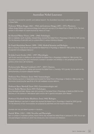 Australian Nobel Laureates
Australia is renowned for scientific and medical research. Ten Australians have been made Nobel Laureates
in these fields.

Professor William Bragg (1862 – 1942) and Lawrence Bragg (1890 – 1971) Physicists.
William Bragg (father) and Lawrence Bragg (son) were joint winners of the Nobel Prize in Physics 1915, ‘for their
services in the analysis of crystal structure by means of X-rays’.


Sir Howard Walter Florey (1898 – 1968) Pathologist.
Born in Adelaide, South Australia, Howard Florey received the Nobel Prize in Physiology or Medicine 1945 (jointly)
‘for the discovery of penicillin and its curative effect in various infectious diseases’.


Sir Frank Macfarlane Burnet (1899 – 1985) Medical Scientist and Biologist.
Born in Victoria, Frank Burnet was awarded the Nobel Prize in Physiology or Medicine 1960 (jointly) ‘for discovery
of acquired immunological tolerance’.


Sir John Carew Eccles (1903 – 1997) Physiologist.
John Eccles was born in Melbourne and received the Nobel Prize in Physiology or Medicine 1963 (jointly) ‘for
discoveries concerning the ionic mechanisms involved in excitation and inhibition in the peripheral and central
portions of the nerve cell membrane’.


Professor John Warcup Cornforth (1917 – 2007) Chemist.
John Cornforth was born in Sydney and received the Nobel Prize in Chemistry 1975 (jointly) ‘for his work on the
stereochemistry of enzyme-catalyzed reactions’.


Professor Peter Doherty (born 1940) Immunologist.
Peter Doherty was born in Queensland and received the Nobel Prize in Physiology or Medicine 1996 (jointly) ‘for
discoveries concerning the specificity of the cell mediated immune defence’.


Professor Barry Marshall (born 1951) Gastroenterologist and
Doctor Robin Warren (born 1937) Pathologist.
Barry Marshall and Robin Warren were joint winners of the Nobel Prize in Physiology or Medicine 2005 for their
discovery of ‘the bacterium Helicobacter pylori and its role in gastritis and peptic ulcer disease’.


Professor Elizabeth Helen Blackburn (born 1948) Biologist.
Elizabeth Blackburn was born in Hobart and received the Nobel Prize in Physiology or Medicine 2009 (jointly)
‘for the discovery of how chromosomes are protected by telomeres and the enzyme telomerase’.


Australia also has one Nobel Laureate in Literature.

Patrick White (1912 – 1990) Novelist and Playwright.
Born in London to Australian parents, Patrick White was awarded the Nobel Prize in Literature in 1973 ‘for an epic
and psychological narrative art which has introduced a new continent into literature’.




                                                                                                Part 4 – Australia today   53
 