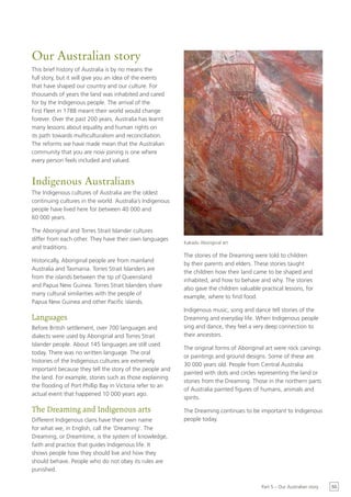 Our Australian story
This brief history of Australia is by no means the
full story, but it will give you an idea of the events
that have shaped our country and our culture. For
thousands of years the land was inhabited and cared
for by the Indigenous people. The arrival of the
First Fleet in 1788 meant their world would change
forever. Over the past 200 years, Australia has learnt
many lessons about equality and human rights on
its path towards multiculturalism and reconciliation.
The reforms we have made mean that the Australian
community that you are now joining is one where
every person feels included and valued.


Indigenous Australians
The Indigenous cultures of Australia are the oldest
continuing cultures in the world. Australia’s Indigenous
people have lived here for between 40 000 and
60 000 years.

The Aboriginal and Torres Strait Islander cultures
differ from each other. They have their own languages
                                                           Kakadu Aboriginal art
and traditions.
                                                           The stories of the Dreaming were told to children
Historically, Aboriginal people are from mainland
                                                           by their parents and elders. These stories taught
Australia and Tasmania. Torres Strait Islanders are
                                                           the children how their land came to be shaped and
from the islands between the tip of Queensland
                                                           inhabited, and how to behave and why. The stories
and Papua New Guinea. Torres Strait Islanders share
                                                           also gave the children valuable practical lessons, for
many cultural similarities with the people of
                                                           example, where to find food.
Papua New Guinea and other Pacific islands.
                                                           Indigenous music, song and dance tell stories of the
Languages                                                  Dreaming and everyday life. When Indigenous people
Before British settlement, over 700 languages and          sing and dance, they feel a very deep connection to
dialects were used by Aboriginal and Torres Strait         their ancestors.
Islander people. About 145 languages are still used
                                                           The original forms of Aboriginal art were rock carvings
today. There was no written language. The oral
                                                           or paintings and ground designs. Some of these are
histories of the Indigenous cultures are extremely
                                                           30 000 years old. People from Central Australia
important because they tell the story of the people and
                                                           painted with dots and circles representing the land or
the land. For example, stories such as those explaining
                                                           stories from the Dreaming. Those in the northern parts
the flooding of Port Phillip Bay in Victoria refer to an
                                                           of Australia painted figures of humans, animals and
actual event that happened 10 000 years ago.
                                                           spirits.

The Dreaming and Indigenous arts                           The Dreaming continues to be important to Indigenous
Different Indigenous clans have their own name             people today.
for what we, in English, call the ‘Dreaming’. The
Dreaming, or Dreamtime, is the system of knowledge,
faith and practice that guides Indigenous life. It
shows people how they should live and how they
should behave. People who do not obey its rules are
punished.

                                                                                           Part 5 – Our Australian story   55
 