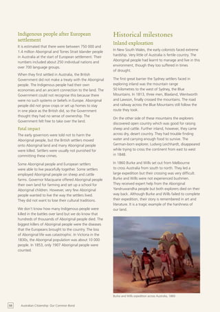 Indigenous people after European                           Historical milestones
     settlement
                                                                Inland exploration
     It is estimated that there were between 750 000 and
                                                                In New South Wales, the early colonists faced extreme
     1.4 million Aboriginal and Torres Strait Islander people
                                                                hardship. Very little of Australia is fertile country. The
     in Australia at the start of European settlement. Their
                                                                Aboriginal people had learnt to manage and live in this
     numbers included about 250 individual nations and
                                                                environment, though they too suffered in times
     over 700 language groups.
                                                                of drought.
     When they first settled in Australia, the British
     Government did not make a treaty with the Aboriginal       The first great barrier the Sydney settlers faced in
     people. The Indigenous people had their own                exploring inland was the mountain range
     economies and an ancient connection to the land. The       50 kilometres to the west of Sydney, the Blue
     Government could not recognise this because there          Mountains. In 1813, three men, Blaxland, Wentworth
     were no such systems or beliefs in Europe. Aboriginal      and Lawson, finally crossed the mountains. The road
     people did not grow crops or set up homes to stay          and railway across the Blue Mountains still follow the
     in one place as the British did, so the Government         route they took.
     thought they had no sense of ownership. The
                                                                On the other side of these mountains the explorers
     Government felt free to take over the land.
                                                                discovered open country which was good for raising
     Fatal impact                                               sheep and cattle. Further inland, however, they came
     The early governors were told not to harm the              across dry, desert country. They had trouble finding
     Aboriginal people, but the British settlers moved          water and carrying enough food to survive. The
     onto Aboriginal land and many Aboriginal people            German-born explorer, Ludwig Leichhardt, disappeared
     were killed. Settlers were usually not punished for        while trying to cross the continent from east to west
     committing these crimes.                                   in 1848.

     Some Aboriginal people and European settlers               In 1860 Burke and Wills set out from Melbourne
     were able to live peacefully together. Some settlers       to cross Australia from south to north. They led a
     employed Aboriginal people on sheep and cattle             large expedition but their crossing was very difficult.
     farms. Governor Macquarie offered Aboriginal people        Burke and Wills were not experienced bushmen.
     their own land for farming and set up a school for         They received expert help from the Aboriginal
     Aboriginal children. However, very few Aboriginal          Yandruwandha people but both explorers died on their
     people wanted to live the way the settlers lived.          way back. Although Burke and Wills failed to complete
     They did not want to lose their cultural traditions.       their expedition, their story is remembered in art and
                                                                literature. It is a tragic example of the harshness of
     We don’t know how many Indigenous people were              our land.
     killed in the battles over land but we do know that
     hundreds of thousands of Aboriginal people died. The
     biggest killers of Aboriginal people were the diseases
     that the Europeans brought to the country. The loss
     of Aboriginal life was catastrophic. In Victoria in the
     1830s, the Aboriginal population was about 10 000
     people. In 1853, only 1907 Aboriginal people were
     counted.




                                                                Burke and Wills expedition across Australia, 1860


58     Australian Citizenship: Our Common Bond
 