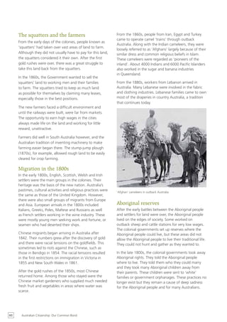 The squatters and the farmers                                From the 1860s, people from Iran, Egypt and Turkey
                                                                  came to operate camel ‘trains’ through outback
     From the early days of the colonies, people known as
                                                                  Australia. Along with the Indian cameleers, they were
     ‘squatters’ had taken over vast areas of land to farm.
                                                                  loosely referred to as ‘Afghans’ largely because of their
     Although they did not usually have to pay for this land,     similar dress and common religious beliefs in Islam.
     the squatters considered it their own. After the first       These cameleers were regarded as ‘pioneers of the
     gold rushes were over, there was a great struggle to         inland’. About 4000 Indians and 6000 Pacific Islanders
     take this land back from the squatters.                      also worked in the sugar and banana industries
                                                                  in Queensland.
     In the 1860s, the Government wanted to sell the
     squatters’ land to working men and their families            From the 1880s, workers from Lebanon arrived in
     to farm. The squatters tried to keep as much land            Australia. Many Lebanese were involved in the fabric
     as possible for themselves by claiming many leases,          and clothing industries. Lebanese families came to own
     especially those in the best positions.                      most of the draperies in country Australia, a tradition
                                                                  that continues today.
     The new farmers faced a difficult environment and
     until the railways were built, were far from markets.
     The opportunity to earn high wages in the cities
     always made life on the land and working for little
     reward, unattractive.

     Farmers did well in South Australia however, and the
     Australian tradition of inventing machinery to make
     farming easier began there. The stump-jump plough
     (1870s), for example, allowed rough land to be easily
     cleared for crop farming.

     Migration in the 1800s
     In the early 1800s, English, Scottish, Welsh and Irish
     settlers were the main groups in the colonies. Their
     heritage was the basis of the new nation. Australia’s
     pastimes, cultural activities and religious practices were   ‘Afghan’ cameleers in outback Australia
     the same as those of the United Kingdom. However,
     there were also small groups of migrants from Europe
     and Asia. European arrivals in the 1800s included            Aboriginal reserves
     Italians, Greeks, Poles, Maltese and Russians as well        After the early battles between the Aboriginal people
     as French settlers working in the wine industry. These       and settlers for land were over, the Aboriginal people
     were mostly young men seeking work and fortune, or           lived on the edges of society. Some worked on
     seamen who had deserted their ships.                         outback sheep and cattle stations for very low wages.
                                                                  The colonial governments set up reserves where the
     Chinese migrants began arriving in Australia after           Aboriginal people could live, but these areas did not
     1842. Their numbers grew after the discovery of gold         allow the Aboriginal people to live their traditional life.
     and there were racial tensions on the goldfields. This       They could not hunt and gather as they wanted to.
     sometimes led to riots against the Chinese, such as
     those in Bendigo in 1854. The racial tensions resulted       In the late 1800s, the colonial governments took away
     in the first restrictions on immigration in Victoria in      Aboriginal rights. They told the Aboriginal people
     1855 and New South Wales in 1861.                            where to live. They told them who they could marry
                                                                  and they took many Aboriginal children away from
     After the gold rushes of the 1850s, most Chinese             their parents. These children were sent to ‘white’
     returned home. Among those who stayed were the               families or government orphanages. These practices no
     Chinese market gardeners who supplied much needed            longer exist but they remain a cause of deep sadness
     fresh fruit and vegetables in areas where water was          for the Aboriginal people and for many Australians.
     scarce.




60     Australian Citizenship: Our Common Bond
 