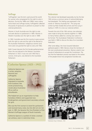 Suffrage                                                    Federation
‘Suffragettes’ was the term used around the world           The colonies had developed separately, but by the late
for women who campaigned for the right to vote in           19th century a common sense of national belonging
elections. During the 1880s and 1890s, every colony         had developed. This feeling was expressed in the
had at least one suffrage society. Suffragettes collected   words of ‘Advance Australia Fair’. This song was
thousands of signatures on petitions to present to their    written by Peter Dodds McCormick and first sung in
colonial parliaments.                                       Sydney in 1878. It is now our national anthem.

Women in South Australia won the right to vote              Towards the end of the 19th century, two attempts
and seek election to parliament in 1895. Women in           were made to bring the colonies together. In 1889,
Western Australia won the right to vote in 1899.            Sir Henry Parkes called for a strong new nation to
                                                            be formed. The Australasian Federation Conference
In 1902, Australia was the first country to give women
                                                            was held in 1890 to discuss the idea of an Australian
both the right to vote and the right to be elected to
                                                            federation.
the Australian Parliament. Indigenous women (and
men) were not granted the right to vote until 1962.         After some delays, the move towards federation
                                                            gathered speed in 1893. Electors chose the members of
Edith Cowan became the first female parliamentarian
                                                            the next constitutional convention. Electors voted in two
when she was elected to the Western Australian
                                                            rounds of referendums to accept the Constitution. The
Parliament in 1923. It was not until 1943 that a
                                                            fact that the federation process was based on the wishes
woman, Enid Lyons, was elected to the Australian
                                                            of the people shows how progressive Australia was.
Parliament.



Catherine Spence (1825 – 1910)
Catherine Spence was
a writer, preacher,
feminist and
suffragette.

Catherine Spence
migrated to Australia
from Scotland. She
wrote prizewinning
novels about Australian
life as well as
schoolbooks.

She helped set up an organisation to help
homeless children and supported new
kindergartens and government secondary schools
for girls.

She was the first woman to stand for parliament
and received many votes, but she did not win her
seat. In 1891 she became the Vice-President of the
Women’s Suffrage League of South Australia.

Catherine Spence is a symbol of what a woman
can achieve, even in restrictive times.
                                                            Federation Day in Brisbane, 1901




                                                                                               Part 5 – Our Australian story   61
 