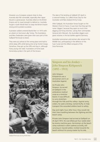 However, as a European outpost close to Asia,               The date of the landing at Gallipoli (25 April) is
Australia also felt vulnerable, especially after Japan      a national holiday. It is called Anzac Day for the
became a great power. Australia relied on the British       Australian and New Zealand Army Corps.
Empire and its naval strength to defend us. Australia
                                                            After Gallipoli, the Australian forces fought on the
fought in both World Wars to keep the British Empire
                                                            Western Front in France. It was here that they got the
strong and to protect ourselves.
                                                            name ‘diggers’ because they spent so much time
Australian soldiers entered World War I in 1915 with        digging and fixing trenches. Led by their commander,
an attack on Germany’s ally, Turkey. The Australians        General John Monash, the Australian diggers won
and New Zealanders were given their own part of the         great victories in the last battles against Germany.
Gallipoli Peninsula to attack.
                                                            Australian servicemen and women also served in the
They were put ashore at the wrong place and had to          Middle East, participating in the defence of the
climb steep cliffs while being shot at by Turkish troops.   Suez Canal and the Allied conquest of the
Somehow, they got up the cliffs and dug in, although        Sinai Peninsula.
many young men died. Australians at home took
tremendous pride in the spirit of the Anzacs.




                                                            Simpson and his donkey –
                                                            John Simpson Kirkpatrick
                                                            (1892 – 1915)
                                                            John Simpson
                                                            Kirkpatrick was a
                                                            serviceman and is an
                                                            Australian legend.

                                                            As Private John
                                                            Simpson, he served
                                                            at Gallipoli in the
                                                            ambulance medical
                                                            corps as a stretcher
                                                            bearer. It was difficult
                                                            to carry stretchers
                                                            through the hills and the valleys. Against army
                                                            orders, he used a donkey, named Duffy, to help
                                                            transport the wounded soldiers back to safety.

                                                            Day and night, hour after hour, they would risk
                                                            their lives travelling between the fighting and the
                                                            beach camp.

                                                            Private John Simpson had arrived at Gallipoli on
                                                            25 April 1915. He was killed just four weeks later
                                                            by enemy machine guns. Servicemen at the beach
                                                            camp watched in silent sadness as Duffy, still
                                                            carrying an injured soldier, trotted towards the
                                                            beach without his young master by his side.


Gallipoli Peninsula during World War I

                                                                                            Part 5 – Our Australian story   63
 