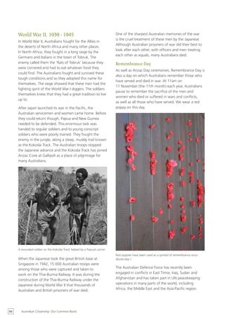 World War II, 1939 - 1945                                          One of the sharpest Australian memories of the war
                                                                        is the cruel treatment of these men by the Japanese.
     In World War II, Australians fought for the Allies in
                                                                        Although Australian prisoners of war did their best to
     the deserts of North Africa and many other places.
                                                                        look after each other, with officers and men treating
     In North Africa, they fought in a long siege by the
                                                                        each other as equals, many Australians died.
     Germans and Italians in the town of Tobruk. The
     enemy called them the ‘Rats of Tobruk’ because they                Remembrance Day
     were cornered and had to eat whatever food they
                                                                        As well as Anzac Day ceremonies, Remembrance Day is
     could find. The Australians fought and survived these
                                                                        also a day on which Australians remember those who
     tough conditions and so they adopted this name for
                                                                        have served and died in war. At 11am on
     themselves. The siege showed that these men had the
                                                                        11 November (the 11th month) each year, Australians
     fighting spirit of the World War I diggers. The soldiers
                                                                        pause to remember the sacrifice of the men and
     themselves knew that they had a great tradition to live
                                                                        women who died or suffered in wars and conflicts,
     up to.
                                                                        as well as all those who have served. We wear a red
     After Japan launched its war in the Pacific, the                   poppy on this day.
     Australian servicemen and women came home. Before
     they could return though, Papua and New Guinea
     needed to be defended. This enormous task was
     handed to regular soldiers and to young conscript
     soldiers who were poorly trained. They fought the
     enemy in the jungle, along a steep, muddy trail known
     as the Kokoda Track. The Australian troops stopped
     the Japanese advance and the Kokoda Track has joined
     Anzac Cove at Gallipoli as a place of pilgrimage for
     many Australians.




     A wounded soldier on the Kokoda Track helped by a Papuan carrier
                                                                        Red poppies have been used as a symbol of remembrance since
     When the Japanese took the great British base at                   World War I
     Singapore in 1942, 15 000 Australian troops were
     among those who were captured and taken to                         The Australian Defence Force has recently been
     work on the Thai-Burma Railway. It was during the                  engaged in conflicts in East Timor, Iraq, Sudan and
     construction of the Thai-Burma Railway under the                   Afghanistan and has taken part in UN peacekeeping
     Japanese during World War II that thousands of                     operations in many parts of the world, including
     Australian and British prisoners of war died.                      Africa, the Middle East and the Asia-Pacific region.




66     Australian Citizenship: Our Common Bond
 