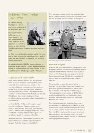 Sir Edward ‘Weary’ Dunlop                                    They only stayed a short time in the camps but they
                                                             learnt something about the land and the people. After
(1907 – 1993)                                                the war, many returned to Australia as immigrants.

Sir Edward ‘Weary’
Dunlop was a brave
and caring surgeon and
an Australian war hero.

During World War
II, Weary was an
Army surgeon. He
and his fellow men
were captured by the
Japanese and taken to
Burma to work on the
Thai-Burma Railway. This was very long and hard
work.

As their commander, Weary spoke up for his men
and as their surgeon, he spent long hours healing
them. He was tortured in the camp but defiantly
continued to serve.                                          A European migrant arriving in Australia

He was knighted in 1969 for his contribution to              Post-war refugees
medicine. When he died, 10 000 people lined the
                                                             After the war, Australia brought in migrants from other
streets of Melbourne for the state funeral of the
                                                             European countries to build up the population. Millions
hero they called ‘The Surgeon of the Railway’.
                                                             of people had fled Nazi Germany or were unable to
                                                             return to their homelands now occupied by Soviet
                                                             Russia. Approximately 170 000 of these displaced
Migration in the early 1900s                                 persons were accepted into Australia to begin a
In the period between the First and Second World             new life.
Wars, restrictive conditions for entry into Australia
                                                             There was also an acute shortage of labour in
remained. However, there was a growth in the
                                                             Australia. The Australian Government believed that
migration of people, especially men, from southern
                                                             population growth was essential for the country’s
Europe. They brought with them skills, education
                                                             future. Healthy adult migrants under the age of
and their own cultural values. They helped develop
                                                             45 years could travel to Australia for £10 and their
Australia’s rural industries and built roads and railways.
                                                             children could travel for free. Nationalities were,
Skilled Italian stonemasons made a significant
                                                             however, still restricted to those from the United
contribution to the construction of our public buildings
                                                             Kingdom and Europe.
and residences.
                                                             To revitalise Australia, the Australian Government
At the end of the 1930s, Jewish refugees began
                                                             started work on a bold scheme in 1949 to catch the
to arrive from Europe. They were escaping the
                                                             waters of the Snowy River before they flowed to the
threat of Nazi Germany. They came from Germany,
                                                             sea in eastern Victoria. These waters were diverted to
Austria, Czechoslovakia, Hungary and Poland. Many
                                                             flow inland for irrigation and to be used to generate
were highly educated and talented refugees who
                                                             electric power. It was a massive project that took
contributed greatly to Australian cultural life.
                                                             25 years to complete. Seventy per cent of the workers
Seventeen thousand Italian soldiers captured in the          on this project were migrants.
Second World War were held in prisoner of war
camps in Australia. They were treated fairly.



                                                                                                   Part 5 – Our Australian story   67
 