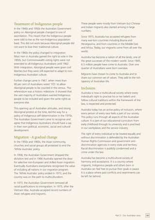 Treatment of Indigenous people                             These people were mostly from Vietnam but Chinese
                                                           and Indian migrants also started arriving in large
In the 1940s and 1950s the Australian Government
                                                           numbers.
policy on Aboriginal people changed to one of
assimilation. This meant that the Indigenous people        Since 1975, Australia has accepted refugees from
were told to live as the non-Indigenous population         many war-torn countries including Bosnia and
lived. This did not work because Aboriginal people did     Herzegovina, and from countries in the Middle East
not want to lose their traditional culture.                and Africa. Today, our migrants come from all over the
                                                           world.
In the 1960s the policy changed to integration.
Most men in Australia gained the right to vote in the      Australia has become a nation of all the lands; one of
1850s, but Commonwealth voting rights were not             the great successes of the modern world. Since 1945,
extended to all Indigenous Australians until 1962.         6.5 million people have come to Australia. Over one
With integration, Aboriginal people were given civil       quarter of Australians were born overseas.
liberties but they were still expected to adapt to non-
Indigenous Australian culture.                             Migrants have chosen to come to Australia and to
                                                           share our common set of values. They add to the rich
Further change came in 1967, when more than                tapestry of Australian life.
90 per cent of Australians voted ‘YES’ to allow
Aboriginal people to be counted in the census. This        Inclusion
referendum was a historic milestone. It showed that
                                                           Australia is now a multicultural society where every
the vast majority of Australians wanted Indigenous
                                                           individual’s right to practise his or her beliefs and
people to be included and given the same rights as
                                                           follow cultural traditions within the framework of the
everyone else.
                                                           law, is respected and protected.
This opening up of Australian attitudes, and strong
                                                           Australia today has an active policy of inclusion, where
Aboriginal protest at the time, led the way for a
                                                           every person of every race feels a part of our society.
policy of Indigenous self-determination in the 1970s.
                                                           This policy runs through all aspects of the Australian
The Australian Government came to recognise and
                                                           culture. It is part of our educational curriculum from
agree that Indigenous Australians should have a say
                                                           early childhood through to university and is practised
in their own political, economic, social and cultural
                                                           in our workplaces and the service industry.
development.
                                                           The right of every individual to be treated equally and
Migration - A gradual change                               without discrimination is defended by the Australian
In the 1950s and 1960s, the Asian community,               Human Rights Commission and government anti-
churches and social groups all protested to end the        discrimination agencies in every state and territory.
‘White Australia’ policy.                                  Racial discrimination is publicly condemned and a
                                                           crime under the law.
In 1958, the Australian Government dropped the
dictation test and in 1966 Australia opened the door       Australia has become a multicultural society of
for selective non-European and skilled Asian migration.    harmony and acceptance. It is a country where
Eventually Australians everywhere recognised the value     migrants, Indigenous people and others born in
of including all nations in our migration program.         Australia can feel free to pursue their goals in peace.
The ‘White Australia’ policy ended in 1973, and the        It is a place where past conflicts and resentments can
country was on the path to multiculturalism.               be left far behind.

In 1973, the Australian Government removed all
racial qualifications to immigration. In 1975, after the
Vietnam War, Australia accepted record numbers of
Asian refugees and migrants.




                                                                                           Part 5 – Our Australian story   69
 