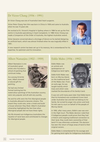 Dr Victor Chang (1936 – 1991)
     Dr Victor Chang was one of Australia’s best heart surgeons.

     Victor Peter Chang Yam Him was born in China in 1936 and came to Australia
     when he was 15 years old.

     He worked at St. Vincent’s Hospital in Sydney where in 1984 he set up the first
     centre in Australia specialising in heart transplants. In 1986 Victor Chang was
     made a Companion of the Order of Australia, the highest Australian award.

     Victor became concerned about a shortage of donors so he started designing
     an artificial heart, which was almost finished when he was tragically killed in
     1991.

     A new research centre has been set up in his memory. He is remembered for his
     expertise, his optimism and his innovation.




     Albert Namatjira (1902 – 1959)                          Eddie Mabo (1936 – 1992)
     Albert Namatjira is one                                 Eddie Mabo was
     of Australia’s great                                    an activist and
     artists who founded a                                   spokesperson on
     school of painting that                                 Indigenous land rights.
     continues today.
                                                             Eddie Koiki Mabo was
     As a young Arrernte                                     born on Murray Island,
     man, Albert showed                                      on the traditional land
     a natural gift for                                      of the Mabo clan. From
     painting.                                               an early age, he was
                                                             taught exactly which
     He had very limited
                                                             trees and which rocks
     formal training but his
                                                             marked the boundaries of his family’s land.
     watercolour paintings of the Australian country
     were very popular and all sold very quickly.            It was not until many years later that Eddie learnt
                                                             that his homeland was considered Crown land
     He and his wife were the first Aboriginal people
                                                             under Australian law and did not belong to his
     in Australia allowed to become citizens. This
                                                             family. He turned his anger into action and took
     meant they could vote, enter a hotel and build
                                                             his test case to court on behalf of the people of
     a house wherever they liked. Albert’s Australian
                                                             Murray Island.
     citizenship highlighted the fact that other
     Aboriginal people did not have these rights.            In 1992, after many years, Eddie’s case was won
                                                             in the High Court. The Mabo decision ruled that
     His life showed non-Indigenous Australians the
                                                             if Indigenous people could prove that they had
     injustice of racist laws and contributed to changes
                                                             a historic and ongoing traditional connection to
     for Aboriginal people.
                                                             their land, they could claim ownership of that
                                                             land if it was otherwise unclaimed. This decision
                                                             has seen the return of large areas of land to their
                                                             original owners.

                                                             Eddie Mabo is remembered for his courage and
                                                             for gaining land rights for Indigenous Australians.


70     Australian Citizenship: Our Common Bond
 