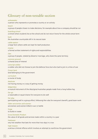 Glossary of non-testable section
     ambassador
     a person who represents or promotes a country or an activity
     board
     a group of people chosen to make decisions, for example about how a company should be run
     boarding school
     a school where students live at the school and do not return home for the whole school term
     bush
     the Australian countryside still in its natural state
     cattle station
     a large farm where cattle are kept for beef production
     charter
     a formal written statement of rights and responsibilities
     clan
     a group of people, related by blood or marriage, who share the same territory
     common ground
     a shared area of interest
     conscript soldier
     a soldier who did not choose to join the defence force but who had to join in a time of war
     Crown land
     land belonging to the government
     curriculum
     a course of study
     destitute
     not having money or a way of getting money
     didgeridoo
     a musical instrument of the Aboriginal Australian people made from a long hollow log
     fair go
     a reasonable or equal chance for everyone to do well
     fair play
     participating well in a group effort, following the rules for everyone’s benefit, good team work
     fallen servicemen and women
     servicemen and women killed in war or battle
     forge
     to build or create
     Gross Domestic Product
     the value of all goods and services made within a country in a year
     heatwave
     very hot weather that lasts for more than two days in a row
     high treason
     a serious criminal offence which involves an attempt to overthrow the government



72    Australian Citizenship: Our Common Bond
 
