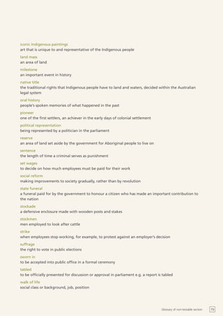 iconic Indigenous paintings
art that is unique to and representative of the Indigenous people
land mass
an area of land
milestone
an important event in history
native title
the traditional rights that Indigenous people have to land and waters, decided within the Australian
legal system
oral history
people’s spoken memories of what happened in the past
pioneer
one of the first settlers, an achiever in the early days of colonial settlement
political representation
being represented by a politician in the parliament
reserve
an area of land set aside by the government for Aboriginal people to live on
sentence
the length of time a criminal serves as punishment
set wages
to decide on how much employees must be paid for their work
social reform
making improvements to society gradually, rather than by revolution
state funeral
a funeral paid for by the government to honour a citizen who has made an important contribution to
the nation
stockade
a defensive enclosure made with wooden posts and stakes
stockmen
men employed to look after cattle
strike
when employees stop working, for example, to protest against an employer’s decision
suffrage
the right to vote in public elections
sworn in
to be accepted into public office in a formal ceremony
tabled
to be officially presented for discussion or approval in parliament e.g. a report is tabled
walk of life
social class or background, job, position




                                                                                    Glossary of non-testable section   73
 
